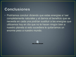 • Podríamos concluir diciendo que estas energías a l ser
completamente naturales y al darnos el beneficio que se
necesita en cada una podrían sustituir a las energías que
utilizamos hoy en día que no le hacen ningún bien a
nuestro planeta si esto sucediera le quitaríamos un
enorme peso a nuestro mundo.
 
