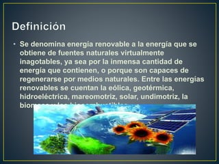 • Se denomina energía renovable a la energía que se
obtiene de fuentes naturales virtualmente
inagotables, ya sea por la inmensa cantidad de
energía que contienen, o porque son capaces de
regenerarse por medios naturales. Entre las energías
renovables se cuentan la eólica, geotérmica,
hidroeléctrica, mareomotriz, solar, undimotriz, la
biomasa y los biocombustibles.
 