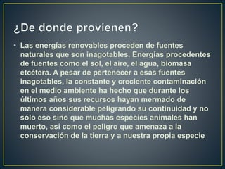 • Las energías renovables proceden de fuentes
naturales que son inagotables. Energías procedentes
de fuentes como el sol, el aire, el agua, biomasa
etcétera. A pesar de pertenecer a esas fuentes
inagotables, la constante y creciente contaminación
en el medio ambiente ha hecho que durante los
últimos años sus recursos hayan mermado de
manera considerable peligrando su continuidad y no
sólo eso sino que muchas especies animales han
muerto, así como el peligro que amenaza a la
conservación de la tierra y a nuestra propia especie
 