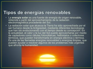 • La energía solar es una fuente de energía de origen renovable,
obtenida a partir del aprovechamiento de la radiación
electromagnética procedente del Sol.
• La radiación solar que alcanza la Tierra ha sido aprovechada por el
ser humano desde la Antigüedad, mediante diferentes tecnologías
que han ido evolucionando con el tiempo desde su concepción. En
la actualidad, el calor y la luz del Sol puede aprovecharse por medio
de captadores como células fotovoltaicas, helióstatos o colectores
térmicos, que pueden transformarla en energía eléctrica o térmica.
Es una de las llamadas energías renovables o energías limpias, que
pueden ayudar a resolver algunos de los problemas más urgentes
que afronta la humanidad.
 