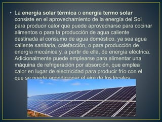 • La energía solar térmica o energía termo solar
consiste en el aprovechamiento de la energía del Sol
para producir calor que puede aprovecharse para cocinar
alimentos o para la producción de agua caliente
destinada al consumo de agua doméstico, ya sea agua
caliente sanitaria, calefacción, o para producción de
energía mecánica y, a partir de ella, de energía eléctrica.
Adicionalmente puede emplearse para alimentar una
máquina de refrigeración por absorción, que emplea
calor en lugar de electricidad para producir frío con el
que se puede acondicionar el aire de los locales.
 