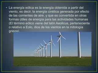 • La energía eólica es la energía obtenida a partir del
viento, es decir, la energía cinética generada por efecto
de las corrientes de aire, y que es convertida en otras
formas útiles de energía para las actividades humanas
(El término eólico viene del latín Aeolicus, perteneciente
o relativo a Eolo, dios de los vientos en la mitología
griega).
 