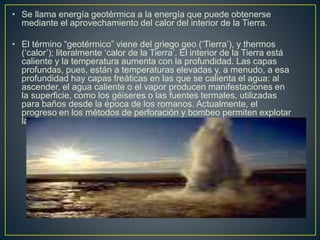 • Se llama energía geotérmica a la energía que puede obtenerse
mediante el aprovechamiento del calor del interior de la Tierra.
• El término “geotérmico” viene del griego geo (‘Tierra’), y thermos
(‘calor’); literalmente ‘calor de la Tierra’. El interior de la Tierra está
caliente y la temperatura aumenta con la profundidad. Las capas
profundas, pues, están a temperaturas elevadas y, a menudo, a esa
profundidad hay capas freáticas en las que se calienta el agua: al
ascender, el agua caliente o el vapor producen manifestaciones en
la superficie, como los géiseres o las fuentes termales, utilizadas
para baños desde la época de los romanos. Actualmente, el
progreso en los métodos de perforación y bombeo permiten explotar
la energía geotérmica en numerosos lugares del mundo.
 