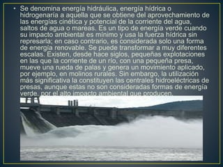 • Se denomina energía hidráulica, energía hídrica o
hidrogenaría a aquella que se obtiene del aprovechamiento de
las energías cinética y potencial de la corriente del agua,
saltos de agua o mareas. Es un tipo de energía verde cuando
su impacto ambiental es mínimo y usa la fuerza hídrica sin
represarla; en caso contrario, es considerada solo una forma
de energía renovable. Se puede transformar a muy diferentes
escalas. Existen, desde hace siglos, pequeñas explotaciones
en las que la corriente de un río, con una pequeña presa,
mueve una rueda de palas y genera un movimiento aplicado,
por ejemplo, en molinos rurales. Sin embargo, la utilización
más significativa la constituyen las centrales hidroeléctricas de
presas, aunque estas no son consideradas formas de energía
verde, por el alto impacto ambiental que producen.
 
