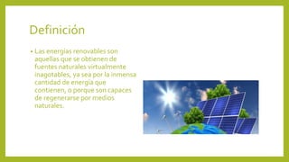 Definición
• Las energías renovables son
aquellas que se obtienen de
fuentes naturales virtualmente
inagotables, ya sea por la inmensa
cantidad de energía que
contienen, o porque son capaces
de regenerarse por medios
naturales.
 