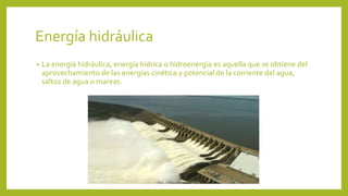 Energía hidráulica
• La energía hidráulica, energía hídrica o hidroenergía es aquella que se obtiene del
aprovechamiento de las energías cinética y potencial de la corriente del agua,
saltos de agua o mareas.
 