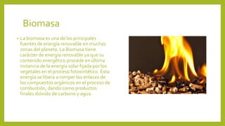 Biomasa
• La biomasa es una de las principales
fuentes de energía renovable en muchas
zonas del planeta. La Biomasa tiene
carácter de energía renovable ya que su
contenido energético procede en última
instancia de la energía solar fijada por los
vegetales en el proceso fotosintético. Esta
energía se libera a romper los enlaces de
los compuestos orgánicos en el proceso de
combustión, dando como productos
finales dióxido de carbono y agua.
 