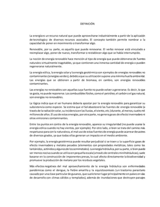 DEFINICIÓN
La energíaes unrecurso natural que puede aprovecharse industrialmente a partir de la aplicación
de tecnologíay de diversos recursos asociados. El concepto también permite nombrar a la
capacidad de poner en movimiento o transformar algo.
Renovable, por su parte, es aquello que puede renovarse. El verbo renovar está vinculado a
reemplazar algo, poner de nuevo, transformar o restablecer algo que se había interrumpido.
La noción de energía renovable hace mención al tipo de energía que puede obtenerse de fuentes
naturales virtualmente inagotables, ya que contienen una inmensa cantidad de energía o pueden
regenerarse naturalmente.
La energía eólica, laenergía solary laenergía geotérmicason ejemplos de energías renovables no
contaminantes(energíasverdes),debidoaque suutilizaciónsupone unamínimahuellaambiental.
Las energías que se obtienen a partir de biomasa, en cambio, son energías renovables
contaminantes.
Las energías no renovables son aquellascuya fuente no puede volver a generarse. Es decir, lo que
se gasta,nopuede reponerse.Loscombustiblesfósiles,comoel petróleo,el carbónoel gasnatural,
son energías no renovables.
La lógica indica que el ser humano debería apostar por la energía renovable para garantizar su
subsistencia como especie. Se estima que el Sol abastecerá las fuentes de energía renovable (a
travésde laradiaciónsolar,suincidenciaenlaslluvias,elviento,etc.)durante,al menos,cuatromil
millonesde años.El usode estasenergías,porotra parte,nogeneragasesde efectoinvernaderoni
otras emisiones contaminantes.
Entre los puntos en contra de la energía renovable, aparece su irregularidad (no puede usarse la
energía eólica cuando no hay vientos, por ejemplo). Por otro lado, si bien se trata del camino más
respetuosoparaconla naturaleza,el mal usode estasfuentesde energíapuede acarreardesastres
de diversos grados, ya que todas ellas generan un impacto en el medio ambiente.
Por ejemplo, la energía geotérmica puede resultar perjudicial si se traen a la superficie gases de
efecto invernadero y metales pesados (elementos con propiedades metálicas, tales como los
lantánidos,actínidosyalgunosde lossemimetales).Laenergíahidráulica,porsuparte,si bienpuede
ser menosnocivacuandose utilizaenpequeñaescala(atravésde centralesminihidráulicas),suele
basarse en la construcción de imponentes presas, lo cual afecta directamente la biodiversidad y
promueve la producción de metano por los residuos vegetales.
Más efectosnegativos del mal aprovechamiento de la energía hidráulica son enfermedades
pandémicas como el dengue, la fiebre amarilla y la equistosomiasis (un trastorno parasitario
causadopor unaclase particularde gusanos,que sueletenerlugarprincipalmente enpaísesenvías
de desarrollo con climas cálidos y templados), además de inundaciones que destruyen paisajes
 
