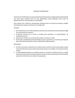 VENTAJAS Y DESVENTAJAS
Actualmente losdiferentesrecursosquepuedeaprovecharsede lasenergíaslimpiasestánhaciendo
que estas vayan cobrando cada vez más popularidad, siendo adoptadas como modo de
abastecimiento en muchos países en la actualidad.
Para conocer más a fondo sus características, debemos tener en cuenta las ventajas y posibles
desventajas que suponen manejarse con energía solar:
Ventajas:
1. Sonrespetuosasconel medioambiente,nocontaminanyrepresentanlaalternativade energía
más limpia hasta el momento.
2. Al generar recursos por sí misma, la energía solar contribuye a la diversificación y el
autoabastecimiento.
3. Desarrolla la industria y la economía de la región en la que se instala.
4. Genera gran cantidad de puestos de trabajo, los que se prevén en un aumento aun mayor de
aquí a unos años teniendo en cuenta su demanda e implementación.
Desventajas:
1. El primerfrenoante su elecciónesen muchoscasos la inversióninicial,laque supone un gran
movimientode dineroyque muchasveceslahace parecerno rentable,al menosporel primer
tiempo.
2. La disponibilidad puede ser un problema actual, no siempre se dispone de ellas y se debe
esperarque haya suficientealmacenamiento.Estotiene unaestrecharelaciónconel hechode
que están comenzando a ser cada vez más populares.
 