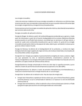 CLASES DE ENERGÍA RENOVABLES
Las energías renovables:
Antes de comenzar a hablaros de las que energías renovables en referencia a sus distintos tipos,
tenemosque decirque correspondenatoda aquellade lasque se puedenobtenerdiferentestipos
de energía: energía eléctrica, energía térmica y biocarburantes.
Comenzaremosasíconlasenergíasrenovablesde aplicacióneléctrica,describiendobrevemente en
qué consiste cada una de ellas.
Energías renovables de aplicación eléctrica:
Energía de Biogás: Se obtiene a partir del combustiblegaseoso producido que se genera a través
partir de labiomasao a partir de la fracción biodegradable de los residuos. Mediante diferentes
procesos puede ser purificado hasta alcanzar una calidad que se asemeja a la del gas natural, y
puede ser usado como combustible, biocarburante o gas de madera. Es quizás de las energías
renovablesde aplicacióneléctricamáspopularde todas,dado la gran cantidadde residuosque se
generan al día en todo el mundo.
Energía de Biomasa: Se obtiene de la biodegradación de los productos, y residuos de origen
biológico(tantode origenvegetal yde origenanimal),ode residuosindustrialesymunicipalesyde
los combustibles sólidos recuperados.
Energía del mar: Energía que engloba el aprovechamiento energético de mares y océanos. Según
sea que aprovecha las olas se denomina undimotriz, o maremotrizsi proviene de las
mareas. Energía Eólica:esla energíacinética(del movimiento) contenidaenlasmasasde aire enla
atmósfera. Se capta a través de turbinas eólicas (foto 2).
Energía Geotérmica: Energía almacenada en forma de calor bajo la superficie terrestre, que se
obtiene a través de yacimientos de alta temperatura (superiores a los 100-150ºC).
Energía Hidroeléctrica: Se obtiene a través de centrales hidroeléctricas ominihidroeléctricas, a
través de la transformación de la energía mecánica de un curso de agua.
Energía Solar: Se obtiene de la radiación solar. Hay dos tipos de energía solar:
 Energía Solar fotovoltaica: captado porcélulas solares que, por el efecto fotovoltaico, genera
corriente eléctrica, la cual es almacenada en baterías o se inyecta en la red de distribución
eléctrica (foto 3).
 Energía Solar termoeléctrica: utiliza la radiación solar en forma directa para calentar un fluido
que genera vapor para accionar una turbina generadora de electricidad.
 