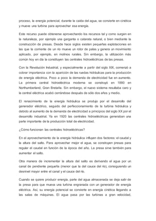 proceso, la energía potencial, durante la caída del agua, se convierte en cinética
y mueve una turbina para aprovechar esa energía.
Este recurso puede obtenerse aprovechando los recursos tal y como surgen en
la naturaleza, por ejemplo una garganta o catarata natural, o bien mediante la
construcción de presas. Desde hace siglos existen pequeñas explotaciones en
las que la corriente de un río mueve un rotor de palas y genera un movimiento
aplicado, por ejemplo, en molinos rurales. Sin embargo, la utilización más
común hoy en día la constituyen las centrales hidroeléctricas de las presas.
Con la Revolución Industrial, y especialmente a partir del siglo XIX, comenzó a
cobrar importancia con la aparición de las ruedas hidráulicas para la producción
de energía eléctrica. Poco a poco la demanda de electricidad fue en aumento.
La primera central hidroeléctrica moderna se construyó en 1880 en
Northumberland, Gran Bretaña. Sin embargo, el nuevo sistema resultaba caro y
la central eléctrica acabó cerrándose después de sólo dos años y medio.
El renacimiento de la energía hidráulica se produjo por el desarrollo del
generador eléctrico, seguido del perfeccionamiento de la turbina hidráulica y
debido al aumento de la demanda de electricidad a principios del siglo XX por el
desarrollo industrial. Ya en 1920 las centrales hidroeléctricas generaban una
parte importante de la producción total de electricidad.
¿Cómo funcionan las centrales hidroeléctricas?
En el aprovechamiento de la energía hidráulica influyen dos factores: el caudal y
la altura del salto. Para aprovechar mejor el agua, se construyen presas para
regular el caudal en función de la época del año. La presa sirve también para
aumentar el salto.
Otra manera de incrementar la altura del salto es derivando el agua por un
canal de pendiente pequeña (menor que la del cauce del río), consiguiendo un
desnivel mayor entre el canal y el cauce del río.
Cuando se quiere producir energía, parte del agua almacenada se deja salir de
la presa para que mueva una turbina engranada con un generador de energía
eléctrica. Así, su energía potencial se convierte en energía cinética llegando a
las salas de máquinas. El agua pasa por las turbinas a gran velocidad,
 