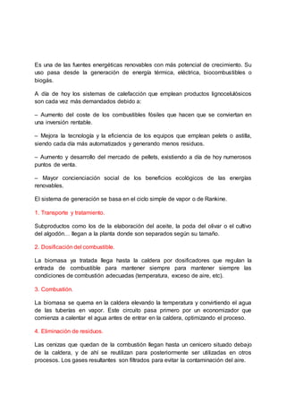 Es una de las fuentes energéticas renovables con más potencial de crecimiento. Su
uso pasa desde la generación de energía térmica, eléctrica, biocombustibles o
biogás.
A día de hoy los sistemas de calefacción que emplean productos lignocelulósicos
son cada vez más demandados debido a:
– Aumento del coste de los combustibles fósiles que hacen que se conviertan en
una inversión rentable.
– Mejora la tecnología y la eficiencia de los equipos que emplean pelets o astilla,
siendo cada día más automatizados y generando menos residuos.
– Aumento y desarrollo del mercado de pellets, existiendo a día de hoy numerosos
puntos de venta.
– Mayor concienciación social de los beneficios ecológicos de las energías
renovables.
El sistema de generación se basa en el ciclo simple de vapor o de Rankine.
1. Transporte y tratamiento.
Subproductos como los de la elaboración del aceite, la poda del olivar o el cultivo
del algodón… llegan a la planta donde son separados según su tamaño.
2. Dosificación del combustible.
La biomasa ya tratada llega hasta la caldera por dosificadores que regulan la
entrada de combustible para mantener siempre para mantener siempre las
condiciones de combustión adecuadas (temperatura, exceso de aire, etc).
3. Combustión.
La biomasa se quema en la caldera elevando la temperatura y convirtiendo el agua
de las tuberías en vapor. Este circuito pasa primero por un economizador que
comienza a calentar el agua antes de entrar en la caldera, optimizando el proceso.
4. Eliminación de residuos.
Las cenizas que quedan de la combustión llegan hasta un cenicero situado debajo
de la caldera, y de ahí se reutilizan para posteriormente ser utilizadas en otros
procesos. Los gases resultantes son filtrados para evitar la contaminación del aire.
 
