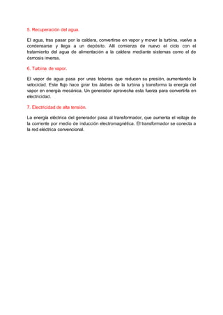 5. Recuperación del agua.
El agua, tras pasar por la caldera, convertirse en vapor y mover la turbina, vuelve a
condensarse y llega a un depósito. Allí comienza de nuevo el ciclo con el
tratamiento del agua de alimentación a la caldera mediante sistemas como el de
ósmosis inversa.
6. Turbina de vapor.
El vapor de agua pasa por unas toberas que reducen su presión, aumentando la
velocidad. Este flujo hace girar los álabes de la turbina y transforma la energía del
vapor en energía mecánica. Un generador aprovecha esta fuerza para convertirla en
electricidad.
7. Electricidad de alta tensión.
La energía eléctrica del generador pasa al transformador, que aumenta el voltaje de
la corriente por medio de inducción electromagnética. El transformador se conecta a
la red eléctrica convencional.
 