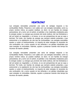 ventajas
Las energías renovables presentan una serie de ventajas respecto a los
combustibles fósiles. Pasamos a ver cuáles son: Las energías renovables, como su
propio nombre indica, se pueden reutilizar, es decir, no son fuentes de energía
perecederas, tal y como son el carbón, el petróleo o los materiales empleados para
la energía nuclear. La energía que proviene del viento (eólica), del mar (hidráulica) o
del sol (solar) es inagotable o, al menos, no se ven perspectivas de que se vaya a
terminar. Por tanto, son fuentes de energía que siempre estarán presentes y que
sobrevivirán a la explotación de otro tipo de combustibles. Las energías renovables
ayudan a cuidar el medioambiente. La mayoría de estar energías no necesitan de
una combustión, tal y como sucede en las refinerías o en plantas industriales que
usan energías no renovables. Además, ayudan a preservar durante más tiempo los
recursos de nuestro planeta.
Las energías renovables presentan una serie de ventajas respecto a los
combustibles fósiles. Pasamos a ver cuáles son: Las energías renovables, como su
propio nombre indica, se pueden reutilizar, es decir, no son fuentes de energía
perecederas, tal y como son el carbón, el petróleo o los materiales empleados para
la energía nuclear. La energía que proviene del viento (eólica), del mar (hidráulica) o
del sol (solar) es inagotable o, al menos, no se ven perspectivas de que se vaya a
terminar. Por tanto, son fuentes de energía que siempre estarán presentes y que
sobrevivirán a la explotación de otro tipo de combustibles. Las energías renovables
ayudan a cuidar el medioambiente. La mayoría de estar energías no necesitan de
una combustión, tal y como sucede en las refinerías o en plantas industriales que
usan energías no renovables. Además, ayudan a preservar durante más tiempo los
recursos de nuestro planeta.
 