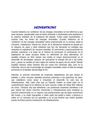 desventajas
Cuando hablamos de “problema” de las energías renovables no nos referimos a que
sean escasas, perjudiciales para el medio ambiente o insuficientes para abastecer a
la práctica totalidad de la población del planeta. Todas estas posibilidades, y
muchas más, las tienen las energías renovables. Cuando hablamos de el
“problema” de las energías renovables radica precisamente en su escasa, hasta el
momento, implantación. Desde los inicios de la Revolución Industrial se apostó por
la máquina de vapor y otras industrias que han ido derivando en energías que
necesitan la explotación de recursos naturales. El crecimiento y posicionamiento de
grandes empresas a lo largo de la historia ha provocado la continuación en la
explotación de estos recursos fósiles en detrimento de otras alternativas. En
aquellos tiempos es lícito pensar que existía un mayor desconocimiento en el
desarrollo de tecnologías capaces de aprovechar la energía del sol o del viento,
pero, ¿acaso no existían ya hace siglos los molinos de agua y los de viento? Desde
aquellos tiempos hasta nuestros días las cosas han cambiado algo, pero no lo
suficiente. Hoy en día el porcentaje de energías renovables sobre el total de energía
producida en el planeta apenas llega al 3%.
Además, la posición dominante de empresas explotadoras del gas natural, el
petróleo u otros recursos naturales provocan presiones a los gobiernos de turno,
que establecen duras tasas e impuestos al desarrollo de este tipo de
infraestructuras. Solo cabe citar que en España instalar un panel solar sin el
consentimiento legal de la eléctrica de turno acarrea multas de hasta 600 millones
de euros. Tampoco hay que extrañarse. Las poderosas empresas petroleras o de
gas natural han hecho enormes inversiones e infraestructuras para mantener su
posición predominante en un negocio que prácticamente rige las leyes económicas
del mundo, y no están dispuestas a ceder parte del pastel a nadie, y tampoco a
entrar en un mercado aún sin garantías y en el que tendrán que invertir grandes
sumas de dinero para la construcción de infraestructuras.
 