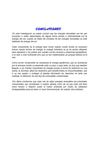 conclusiones
En esta investigaciòn se puede concluir que las energías renovables son las que
provienen o están relacionadas de alguna forma directa o indirectamente con la
energía del sol, cuando se habla del concepto de las energías renovables se está
hablando de energía del sol.
Cada componente de la energía hace mover nuestro mundo donde es necesario
buscar nuevas formas de energía, la energía hidráulica ya se ha venido utilizando
para abastecer a los países que cuentan con los recursos y situaciones geográficas,
y no solo a nivel continental sino que se han implementado ya parques eólicos en el
mar.
Como primer componente se caracteriza la energía geotérmica, que se caracteriza
por la biomasa donde su desarrollo está un poco a paso lento, se dice que también
llegarán a ser fuentes importantes de energía porque la forma de obtención es muy
buena, la biomasa utiliza los desechos para transformarlos en biocombustibles, que
a su vez ayudan a proteger al planeta eliminando los desechos en tanto que
sustituye la utilización de otro tipo de combustible contaminante.
Por último concluimos que cada una de estas energías renovables son principales
componentes que caracterizan a nuestro planeta como tal, ya que cada una tiene
como función o relación cuidar el medio ambiente por medio de artefactos
biodegradables para así tener un buen funcionamiento de nuestra vida cotidiana.
 
