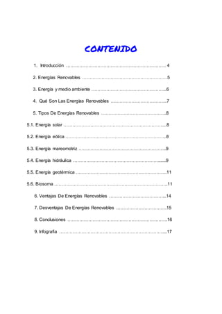 CONTENIDO
1. Introducción …………………………………………………………. 4
2. Energías Renovables …………………………………………………5
3. Energía y medio ambiente …………………………………………...6
4. Qué Son Las Energías Renovables ………………………………..7
5. Tipos De Energías Renovables ……………………………………..8
5.1. Energía solar …………………………………………………………....8
5.2. Energía eólica …………………………………………………………..8
5.3. Energía mareomotriz …………………………………………………..9
5.4. Energía hidráulica ………………………………………………….......9
5.5. Energía geotérmica …………………………………………………….11
5.6. Biosoma ………………………………………………………………….11
6. Ventajas De Energías Renovables ………………………………...14
7. Desventajas De Energías Renovables …………………………….15
8. Conclusiones ………………………………………………………….16
9. Infografia ……………………………………………………………....17
 