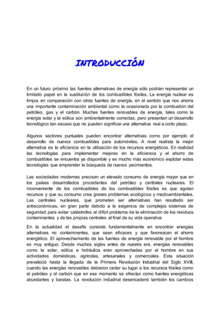 INTRODUCCIÓN
En un futuro próximo las fuentes alternativas de energía sólo podrían representar un
limitado papel en la sustitución de los combustibles fósiles. La energía nuclear es
limpia en comparación con otras fuentes de energía, en el sentido que nos ahorra
una importante contaminación ambiental como la ocasionada por la combustión del
petróleo, gas y el carbón. Muchas fuentes renovables de energía, tales como la
energía solar y la eólica son ambientalmente correctas, pero presentan un desarrollo
tecnológico tan escaso que no pueden significar una alternativa real a corto plazo.
Algunos sectores puntuales pueden encontrar alternativas como por ejemplo el
desarrollo de nuevos combustibles para automóviles. A nivel realista la mejor
alternativa es la eficiencia en la utilización de los recursos energéticos. En realidad
las tecnologías para implementar mejoras en la eficiencia y el ahorro de
combustibles se encuentra ya disponible y es mucho más económico explotar estas
tecnologías que emprender la búsqueda de nuevos yacimientos.
Las sociedades modernas precisan un elevado consumo de energía mayor que en
los países desarrollados procedentes del petróleo y centrales nucleares. El
inconveniente de los combustibles de los combustibles fósiles es que agotan
recursos y que su consumo crea graves problemas ecológicos y medioambientales.
Las centrales nucleares, que prometen ser alternativas han resultado ser
antieconómicas, en gran parte debido a la exigencia de complejos sistemas de
seguridad para evitar catástrofes al difícil problema de la eliminación de los residuos
contaminantes y de las propias centrales al final de su vida operativa
En la actualidad el desafío consiste fundamentalmente en encontrar energías
alternativas no contaminantes, que sean eficaces y que favorezcan el ahorro
energético. El aprovechamiento de las fuentes de energía renovable por el hombre
es muy antiguo. Desde muchos siglos antes de nuestra era, energías renovables
como la solar, eólica e hidráulica eran aprovechadas por el hombre en sus
actividades domésticas, agrícolas, artesanales y comerciales. Esta situación
prevaleció hasta la llegada de la Primera Revolución Industrial del Siglo XVIII,
cuando las energías renovables debieron ceder su lugar a los recursos fósiles como
el petróleo y el carbón que en ese momento se ofrecían como fuentes energéticas
abundantes y baratas. La revolución industrial desencadenó también los cambios
 