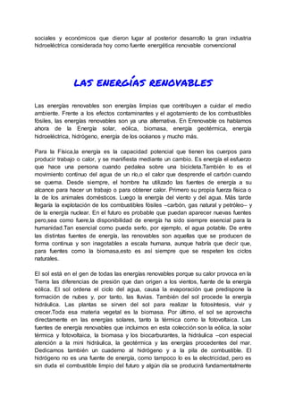 sociales y económicos que dieron lugar al posterior desarrollo la gran industria
hidroeléctrica considerada hoy como fuente energética renovable convencional
las energías renovables
Las energías renovables son energías limpias que contribuyen a cuidar el medio
ambiente. Frente a los efectos contaminantes y el agotamiento de los combustibles
fósiles, las energías renovables son ya una alternativa. En Erenovable os hablamos
ahora de la Energía solar, eólica, biomasa, energía geotérmica, energía
hidroeléctrica, hidrógeno, energía de los océanos y mucho más.
Para la Física,la energía es la capacidad potencial que tienen los cuerpos para
producir trabajo o calor, y se manifiesta mediante un cambio. Es energía el esfuerzo
que hace una persona cuando pedalea sobre una bicicleta.También lo es el
movimiento continuo del agua de un río,o el calor que desprende el carbón cuando
se quema. Desde siempre, el hombre ha utilizado las fuentes de energía a su
alcance para hacer un trabajo o para obtener calor. Primero su propia fuerza física o
la de los animales domésticos. Luego la energía del viento y del agua. Más tarde
llegaría la explotación de los combustibles fósiles –carbón, gas natural y petróleo– y
de la energía nuclear. En el futuro es probable que puedan aparecer nuevas fuentes
pero,sea como fuere,la disponibilidad de energía ha sido siempre esencial para la
humanidad.Tan esencial como pueda serlo, por ejemplo, el agua potable. De entre
las distintas fuentes de energía, las renovables son aquellas que se producen de
forma continua y son inagotables a escala humana, aunque habría que decir que,
para fuentes como la biomasa,esto es así siempre que se respeten los ciclos
naturales.
El sol está en el gen de todas las energías renovables porque su calor provoca en la
Tierra las diferencias de presión que dan origen a los vientos, fuente de la energía
eólica. El sol ordena el ciclo del agua, causa la evaporación que predispone la
formación de nubes y, por tanto, las lluvias. También del sol procede la energía
hidráulica. Las plantas se sirven del sol para realizar la fotosíntesis, vivir y
crecer.Toda esa materia vegetal es la biomasa. Por último, el sol se aprovecha
directamente en las energías solares, tanto la térmica como la fotovoltaica. Las
fuentes de energía renovables que incluimos en esta colección son la eólica, la solar
térmica y fotovoltaica, la biomasa y los biocarburantes, la hidráulica –con especial
atención a la mini hidráulica, la geotérmica y las energías procedentes del mar.
Dedicamos también un cuaderno al hidrógeno y a la pila de combustible. El
hidrógeno no es una fuente de energía, como tampoco lo es la electricidad, pero es
sin duda el combustible limpio del futuro y algún día se producirá fundamentalmente
 