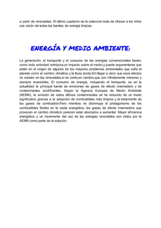 a partir de renovables. El último cuaderno de la colección trata de ofrecer a los niños
una visión de todas las fuentes de energía limpias.
ENERGÍA Y MEDIO AMBIENTE:
La generación, el transporte y el consumo de las energías convencionales tienen,
como toda actividad antrópica,un impacto sobre el medio,y puede argumentarse que
están en el origen de algunos de los mayores problemas ambientales que sufre el
planeta como el cambio climático y la lluvia ácida.Sin llegar a decir que esos efectos
no existen en las renovables,sí es cierto,en cambio,que son infinitamente menores y
siempre reversibles. El consumo de energía, incluyendo el transporte, es en la
actualidad la principal fuente de emisiones de gases de efecto invernadero y de
contaminantes acidificantes. Según la Agencia Europea de Medio Ambiente
(AEMA), la emisión de estos últimos contaminantes se ha reducido de un modo
significativo gracias a la adopción de combustibles más limpios y al tratamiento de
los gases de combustión.Pero mientras no disminuya el protagonismo de los
combustibles fósiles en la cesta energética, los gases de efecto invernadero que
provocan el cambio climático parecen estar abocados a aumentar. Mayor eficiencia
energética y un incremento del uso de las energías renovables son vistos por la
AEMA como parte de la solución.
 