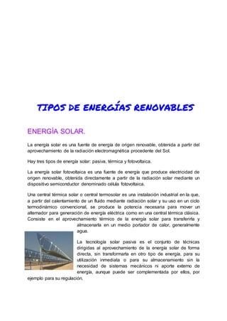 TIPOS DE ENERGÍAS RENOVABLES
ENERGÍA SOLAR.
La energía solar es una fuente de energía de origen renovable, obtenida a partir del
aprovechamiento de la radiación electromagnética procedente del Sol.
Hay tres tipos de energía solar: pasiva, térmica y fotovoltaica.
La energía solar fotovoltaica es una fuente de energía que produce electricidad de
origen renovable, obtenida directamente a partir de la radiación solar mediante un
dispositivo semiconductor denominado célula fotovoltaica.
Una central térmica solar o central termosolar es una instalación industrial en la que,
a partir del calentamiento de un fluido mediante radiación solar y su uso en un ciclo
termodinámico convencional, se produce la potencia necesaria para mover un
alternador para generación de energía eléctrica como en una central térmica clásica.
Consiste en el aprovechamiento térmico de la energía solar para transferirla y
almacenarla en un medio portador de calor, generalmente
agua.
La tecnología solar pasiva es el conjunto de técnicas
dirigidas al aprovechamiento de la energía solar de forma
directa, sin transformarla en otro tipo de energía, para su
utilización inmediata o para su almacenamiento sin la
necesidad de sistemas mecánicos ni aporte externo de
energía, aunque puede ser complementada por ellos, por
ejemplo para su regulación.
 