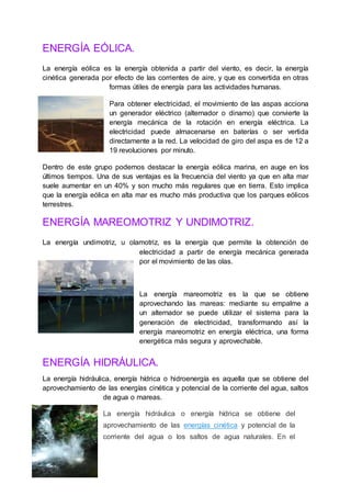 ENERGÍA EÓLICA.
La energía eólica es la energía obtenida a partir del viento, es decir, la energía
cinética generada por efecto de las corrientes de aire, y que es convertida en otras
formas útiles de energía para las actividades humanas.
Para obtener electricidad, el movimiento de las aspas acciona
un generador eléctrico (alternador o dinamo) que convierte la
energía mecánica de la rotación en energía eléctrica. La
electricidad puede almacenarse en baterías o ser vertida
directamente a la red. La velocidad de giro del aspa es de 12 a
19 revoluciones por minuto.
Dentro de este grupo podemos destacar la energía eólica marina, en auge en los
últimos tiempos. Una de sus ventajas es la frecuencia del viento ya que en alta mar
suele aumentar en un 40% y son mucho más regulares que en tierra. Esto implica
que la energía eólica en alta mar es mucho más productiva que los parques eólicos
terrestres.
ENERGÍA MAREOMOTRIZ Y UNDIMOTRIZ.
La energía undimotriz, u olamotriz, es la energía que permite la obtención de
electricidad a partir de energía mecánica generada
por el movimiento de las olas.
La energía mareomotriz es la que se obtiene
aprovechando las mareas: mediante su empalme a
un alternador se puede utilizar el sistema para la
generación de electricidad, transformando así la
energía mareomotriz en energía eléctrica, una forma
energética más segura y aprovechable.
ENERGÍA HIDRÁULICA.
La energía hidráulica, energía hídrica o hidroenergía es aquella que se obtiene del
aprovechamiento de las energías cinética y potencial de la corriente del agua, saltos
de agua o mareas.
La energía hidráulica o energía hídrica se obtiene del
aprovechamiento de las energías cinética y potencial de la
corriente del agua o los saltos de agua naturales. En el
 