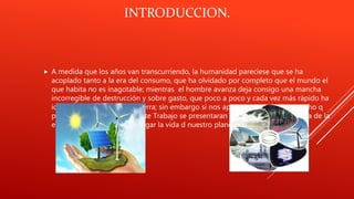 INTRODUCCION.
 A medida que los años van transcurriendo, la humanidad pareciese que se ha
acoplado tanto a la era del consumo, que ha olvidado por completo que el mundo el
que habita no es inagotable; mientras el hombre avanza deja consigo una mancha
incorregible de destrucción y sobre gasto, que poco a poco y cada vez más rápido ha
ido agotando la vida de la tierra; sin embargo si nos apresuramos aún hay mucho q
podría salvarse. En el siguiente Trabajo se presentaran una serie de datos acerca de la
energía q podría salvar y alargar la vida d nuestro planeta.
 