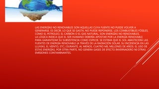 LAS ENERGÍAS NO RENOVABLES SON AQUELLAS CUYA FUENTE NO PUEDE VOLVER A
GENERARSE. ES DECIR, LO QUE SE GASTA, NO PUEDE REPONERSE. LOS COMBUSTIBLES FÓSILES,
COMO EL PETROLEO, EL CARBÓN O EL GAS NATURAL, SON ENERGÍAS NO RENOVABLES.
LA LÓGICA INDICA QUE EL SER HUMANO DEBERÍA APOSTAR POR LA ENERGÍA RENOVABLE
PARA GARANTIZAR SU SUBSISTENCIA COMO ESPECIE. SE ESTIMA QUE EL SOL ABASTECERÁ LAS
FUENTES DE ENERGÍA RENOVABLE (A TRAVÉS DE LA RADIACIÓN SOLAR, SU INCIDENCIA EN LAS
LLUVIAS, EL VIENTO, ETC.) DURANTE, AL MENOS, CUATRO MIL MILLONES DE AÑOS. EL USO DE
ESTAS ENERGÍAS, POR OTRA PARTE, NO GENERA GASES DE EFECTO INVERNADERO NI OTRAS
EMISIONES CONTAMINANTES.
 