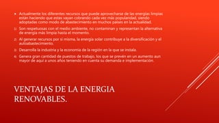 VENTAJAS DE LA ENERGIA
RENOVABLES.
 Actualmente los diferentes recursos que puede aprovecharse de las energías limpias
están haciendo que estas vayan cobrando cada vez más popularidad, siendo
adoptadas como modo de abastecimiento en muchos países en la actualidad.
1) Son respetuosas con el medio ambiente, no contaminan y representan la alternativa
de energía más limpia hasta el momento.
2) Al generar recursos por sí misma, la energía solar contribuye a la diversificación y el
autoabastecimiento.
3) Desarrolla la industria y la economía de la región en la que se instala.
4) Genera gran cantidad de puestos de trabajo, los que se prevén en un aumento aun
mayor de aquí a unos años teniendo en cuenta su demanda e implementación.
 