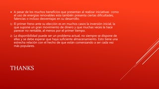 THANKS
 A pesar de los muchos beneficios que presentan al realizar iniciativas como
el uso de energías renovables esta también presenta ciertas dificultades,
falencias o incluso desventajas en su desarrollo.
1) El primer freno ante su elección es en muchos casos la inversión inicial, la
que supone un gran movimiento de dinero y que muchas veces la hace
parecer no rentable, al menos por el primer tiempo.
2) La disponibilidad puede ser un problema actual, no siempre se dispone de
ellas y se debe esperar que haya suficiente almacenamiento. Esto tiene una
estrecha relación con el hecho de que están comenzando a ser cada vez
más populares.
 