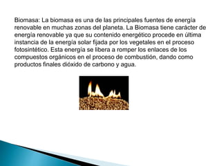Biomasa: La biomasa es una de las principales fuentes de energía
renovable en muchas zonas del planeta. La Biomasa tiene carácter de
energía renovable ya que su contenido energético procede en última
instancia de la energía solar fijada por los vegetales en el proceso
fotosintético. Esta energía se libera a romper los enlaces de los
compuestos orgánicos en el proceso de combustión, dando como
productos finales dióxido de carbono y agua.
 