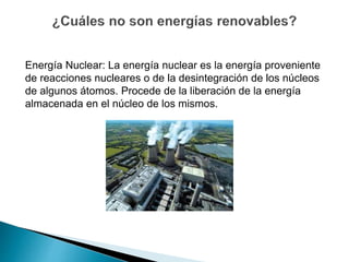 Energía Nuclear: La energía nuclear es la energía proveniente
de reacciones nucleares o de la desintegración de los núcleos
de algunos átomos. Procede de la liberación de la energía
almacenada en el núcleo de los mismos.
 