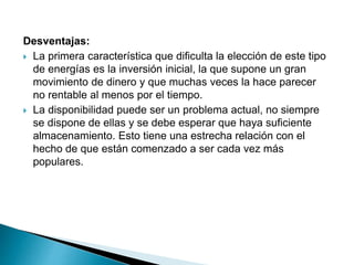 Desventajas:
 La primera característica que dificulta la elección de este tipo
de energías es la inversión inicial, la que supone un gran
movimiento de dinero y que muchas veces la hace parecer
no rentable al menos por el tiempo.
 La disponibilidad puede ser un problema actual, no siempre
se dispone de ellas y se debe esperar que haya suficiente
almacenamiento. Esto tiene una estrecha relación con el
hecho de que están comenzado a ser cada vez más
populares.
 