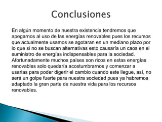En algún momento de nuestra existencia tendremos que
apegarnos al uso de las energías renovables pues los recursos
que actualmente usamos se agotaran en un mediano plazo por
lo que si no se buscan alternativas esto causaría un caos en el
suministro de energías indispensables para la sociedad.
Afortunadamente muchos países son ricos en estas energías
renovables solo quedaría acostumbrarnos y comenzar a
usarlas para poder digerir el cambio cuando este llegue, así, no
será un golpe fuerte para nuestra sociedad pues ya habremos
adaptado la gran parte de nuestra vida para los recursos
renovables.
 