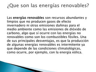 Las energías renovables son recursos abundantes y
limpios que no producen gases de efecto
invernadero ni otras emisiones dañinas para el
medio ambiente como las emisiones de dióxido de
carbono, algo que sí ocurre con las energías no
renovables como son los combustibles fósiles. Una
de sus principales desventajas, es que la producción
de algunas energías renovables es intermitente ya
que depende de las condiciones climatológicas,
como ocurre, por ejemplo, con la energía eólica.
 
