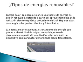 Energía Solar: La energía solar es una fuente de energía de
origen renovable, obtenida a partir del aprovechamiento de la
radiación electromagnética procedente del Sol. Hay tres tipos
de energía solar: pasiva, térmica y fotovoltaica.
La energía solar fotovoltaica es una fuente de energía que
produce electricidad de origen renovable, obtenida
directamente a partir de la radiación solar mediante un
dispositivo semiconductor denominado célula fotovoltaica.
 