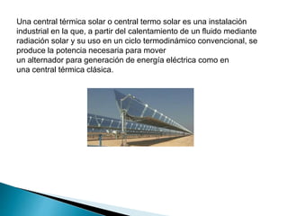 Una central térmica solar o central termo solar es una instalación
industrial en la que, a partir del calentamiento de un fluido mediante
radiación solar y su uso en un ciclo termodinámico convencional, se
produce la potencia necesaria para mover
un alternador para generación de energía eléctrica como en
una central térmica clásica.
 