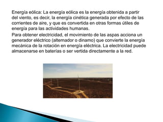 Energía eólica: La energía eólica es la energía obtenida a partir
del viento, es decir, la energía cinética generada por efecto de las
corrientes de aire, y que es convertida en otras formas útiles de
energía para las actividades humanas.
Para obtener electricidad, el movimiento de las aspas acciona un
generador eléctrico (alternador o dinamo) que convierte la energía
mecánica de la rotación en energía eléctrica. La electricidad puede
almacenarse en baterías o ser vertida directamente a la red.
 