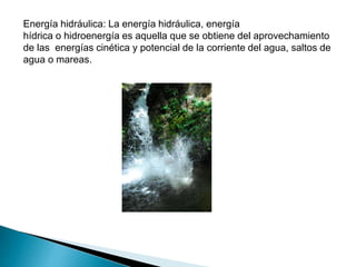 Energía hidráulica: La energía hidráulica, energía
hídrica o hidroenergía es aquella que se obtiene del aprovechamiento
de las energías cinética y potencial de la corriente del agua, saltos de
agua o mareas.
 