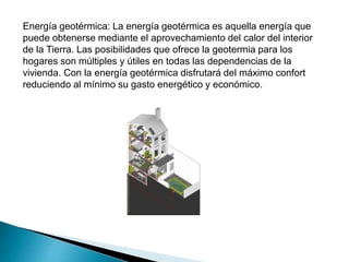 Energía geotérmica: La energía geotérmica es aquella energía que
puede obtenerse mediante el aprovechamiento del calor del interior
de la Tierra. Las posibilidades que ofrece la geotermia para los
hogares son múltiples y útiles en todas las dependencias de la
vivienda. Con la energía geotérmica disfrutará del máximo confort
reduciendo al mínimo su gasto energético y económico.
 