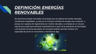 DEFINICIÓN: ENERGÍAS
RENOVABLES
Se denomina energía renovable a la energía que se obtiene de fuentes naturales
virtualmente inagotables, ya sea por la inmensa cantidad de energía que contienen, o
porque son capaces de regenerarse por medios naturales. La energía es un recurso
natural que puede aprovecharse industrialmente a partir de la aplicación de tecnología
y de diversos recursos asociados. El concepto también permite nombrar a la
capacidad de poner en movimiento o transformar algo.
 