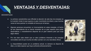 VENTAJAS Y DESVENTAJAS:
DESVENTAJAS
● La primera característica que dificulta la elección de este tipo de energías es
la inversión inicial, la que supone un gran movimiento de dinero y que muchas
veces la hace parecer no rentable al menos por el tiempo.
● Algunas personas encuentran un inconveniente en estas energías, el hecho
de que dependiendo de su fuente necesitan de un gran espacio para poder
desarrollarse, o necesitaremos disponer de un gran sistema para que surja
algún efecto
● Por otro lado cabe añadir que un claro problema inherente a las energías
renovables será el que muchas de ellas cuentan con una naturaleza difusa.
● La disponibilidad puede ser un problema actual, no siempre se dispone de
ellas y se debe esperar que haya suficiente almacenamiento.
 