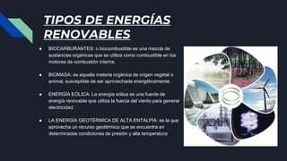 TIPOS DE ENERGÍAS
RENOVABLES
● BIOCARBURANTES: o biocombustible es una mezcla de
sustancias orgánicas que se utiliza como combustible en los
motores de combustión interna.
● BIOMASA: es aquella materia orgánica de origen vegetal o
animal, susceptible de ser aprovechada energéticamente.
● ENERGÍA EÓLICA: La energía eólica es una fuente de
energía renovable que utiliza la fuerza del viento para generar
electricidad.
● LA ENERGÍA GEOTÉRMICA DE ALTA ENTALPÍA: es la que
aprovecha un recurso geotérmico que se encuentra en
determinadas condiciones de presión y alta temperatura
 