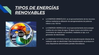 TIPOS DE ENERGÍAS
RENOVABLES
● LA ENERGÍA MINIEÓLICA: es el aprovechamiento de los recursos
eólicos mediante la utilización de aerogeneradores de potencia
inferior a los 100 Kw
● LA ENERGÍA HIDRÁULICA: es el aprovechamiento de la energía
cinética de una masa de agua. El agua mueve una turbina cuyo
movimiento de rotación se transfiere, mediante un eje, a un
generador de electricidad.
● LA ENERGÍA FOTOVOLTAICA: es la transformación directa de la
radiación solar en electricidad. Esta transformación se produce en
unos dispositivos denominados paneles fotovoltaicos.
 