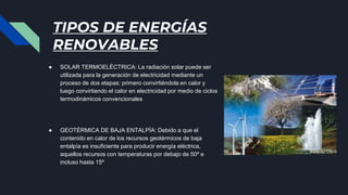 TIPOS DE ENERGÍAS
RENOVABLES
● SOLAR TERMOELÉCTRICA: La radiación solar puede ser
utilizada para la generación de electricidad mediante un
proceso de dos etapas: primero convirtiéndola en calor y
luego convirtiendo el calor en electricidad por medio de ciclos
termodinámicos convencionales
● GEOTÉRMICA DE BAJA ENTALPÍA: Debido a que el
contenido en calor de los recursos geotérmicos de baja
entalpía es insuficiente para producir energía eléctrica,
aquellos recursos con temperaturas por debajo de 50º e
incluso hasta 15º
 