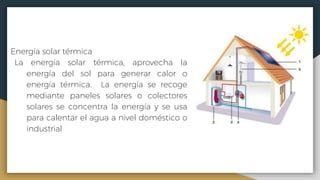 Energía solar térmica
La energía solar térmica, aprovecha la
energía del sol para generar calor o
energía térmica. La energía se recoge
mediante paneles solares o colectores
solares se concentra la energía y se usa
para calentar el agua a nivel doméstico o
industrial
 