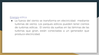 Energía eólica
● La fuerza del viento se transforma en electricidad mediante
turbinas de viento. Los parques eólicos pueden tener cientos
de turbinas eólicas . El viento da vueltas en las láminas de las
turbinas que giran, están conectadas a un generador que
produce electricidad.
 