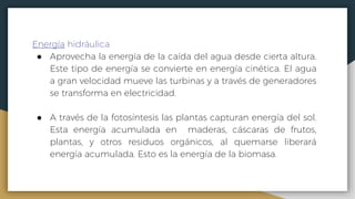 Energía hidráulica
● Aprovecha la energía de la caída del agua desde cierta altura.
Este tipo de energía se convierte en energía cinética. El agua
a gran velocidad mueve las turbinas y a través de generadores
se transforma en electricidad.
● A través de la fotosíntesis las plantas capturan energía del sol.
Esta energía acumulada en maderas, cáscaras de frutos,
plantas, y otros residuos orgánicos, al quemarse liberará
energía acumulada. Esto es la energía de la biomasa.
 