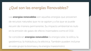 ¿Qué son las energías Renovables?
Las energías renovables son aquellas energías que provienen
de recursos naturales que no se agotan y a los que se puede
recurrir de manera permanente. Su impacto ambiental es nulo
en la emisión de gases de efecto invernadero como el CO2.
Se consideran energías renovables la energía solar, la eólica, la
geotérmica, la hidráulica y la eléctrica. También pueden incluirse
en este grupo la biomasa y la energía mareomotriz.
 