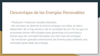 Desventajas de las Energías Renovables
- Producen impactos visuales elevados.
- No siempre se obtiene la misma energía con ellos, es decir,
dependen de si hay viento o de la cantidad de sol. Por lo que, en
ocasiones tienen dificultades para garantizar el suministro y
tienen que ser complementadas con otro tipo de energías.
- Se necesitan grandes extensiones de terreno para obtener una
cantidad apreciable de energía.
 